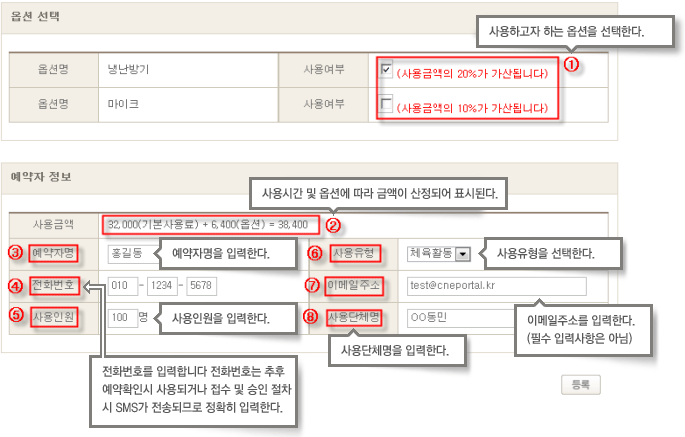 
        옵션 선택에서 옵션명 사용여부를 선택
        1. 사용하고자 하는 옵션을 선택한다.
        사용여부에 따라서 사용금액의 20%가 가산됩니다.
        2. 사용시간 및 옵션에 따라 금액이 산정되어 표시된다.
        3. 예약자명을 입력한다.
        4. 전화번호를 입력합니다 전화번호는 추후 예약확인시 사용되거나 접수 및 승인 절차시 SMS가 전송되므로 정확히 입력한다.
        5. 사용일원을 입력한다.
        6. 사용유형을 선택한다.(체육활동 등)
        7. 이메일주소를 입력한다.(필수 입력사항은 아님)
        8. 사용단체명을 입력한다.
        모든 내용입력 후 등록